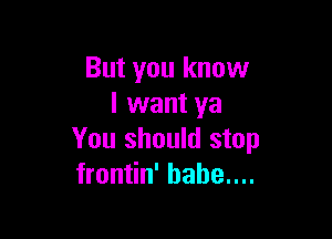 But you know
I want ya

You should stop
frontin' hahe....