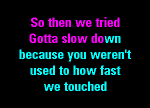 So then we tried
Gotta slow down

because you weren't
used to how fast
we touched