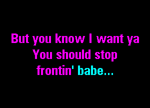But you know I want ya

You should stop
frontin' babe...