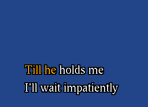 Till he holds me

I'll wait impatiently