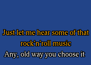 J ust let me hear some of that
rock'n'roll music

Any, old way you choose it