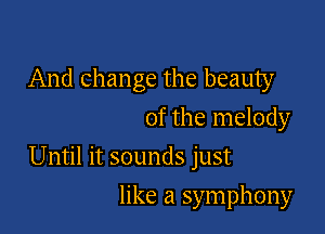 And change the beauty
of the melody

Until it sounds just

like a symphony