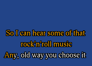 So I can hear some of that
rock'n'roll music

Any, old way you choose it