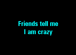 Friends tell me

I am crazy
