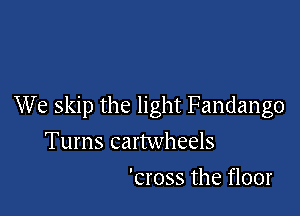 We skip the light Fandango

Tums cartwheels
'cross the floor