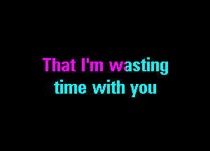 That I'm wasting

time with you