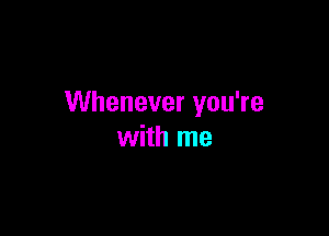 Whenever you're

with me