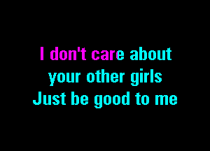 I don't care about

your other girls
Just be good to me