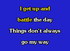 I get up and
battle the day

Things don't always

go my way