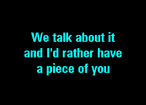 We talk about it

and I'd rather have
a piece of you