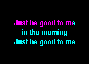 Just be good to me

in the morning
Just be good to me