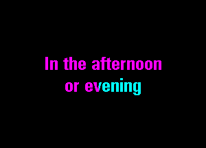 In the afternoon

or evening