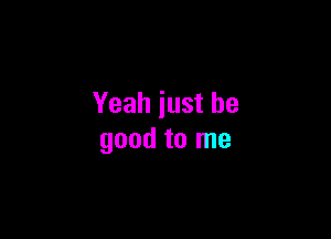 Yeah just be

good to me