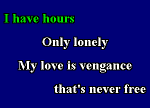 I have hours

Only lonely

My love is vengance

that's never free