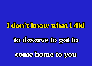 I don't lmow what I did

to deserve to get to

come home to you