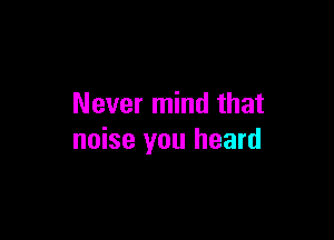 Never mind that

noise you heard