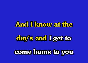 And I know at the

day's end Iget to

come home to you