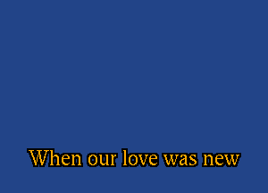 When our love was new
