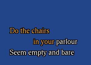 Do the chairs

in your parlour
Seem empty and bare