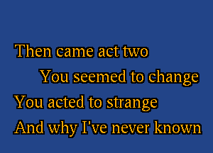 Then came act two
You seemed to change

You acted to strange

And why I've never known