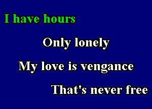 I have hours

Only lonely

My love is vengance

That's never free