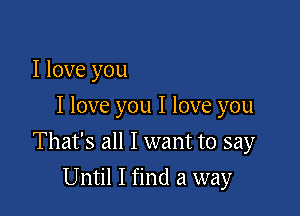 I love you
I love you I love you

That's all I want to say

Until I find a way