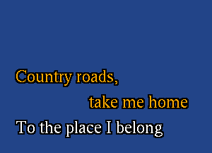 Country roads,
take me home

To the place I belong