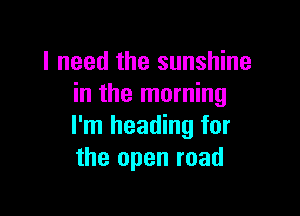 I need the sunshine
in the morning

I'm heading for
the open road