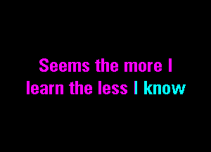 Seems the more I

learn the less I know