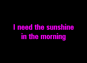 I need the sunshine

in the morning