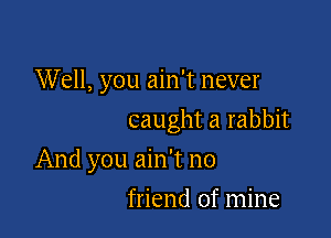 Well, you ain't never

caught a rabbit

And you ain't no
friend of mine