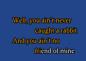 Well, you ain't never
caught a rabbit

And you ain't no

friend of mine