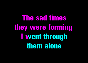 The sad times
they were forming

I went through
them alone