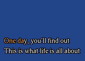 One day, you'll find out

This is what life is all about