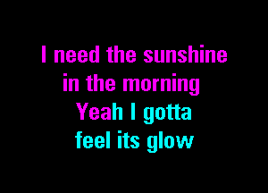 I need the sunshine
in the morning

Yeah I gotta
feel its glow