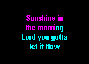 Sunshine in
the morning

Lord you gotta
let it flow