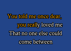 You told me once dear,

you really loved me

That no one else could
come between