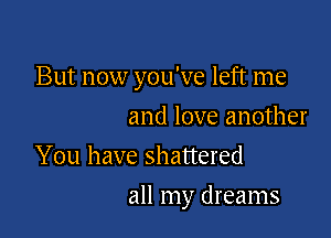 But now you've left me

and love another
You have shattered
all my dreams