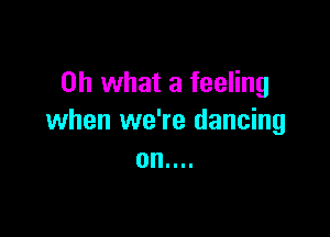 Oh what a feeling

when we're dancing
on....