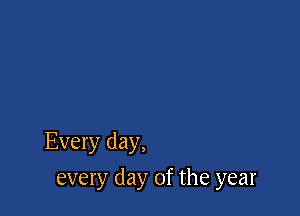 Every day,

every day of the year