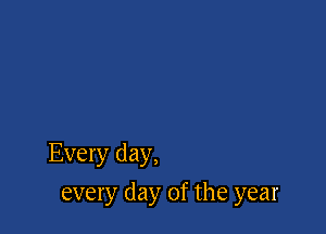 Every day,

every day of the year