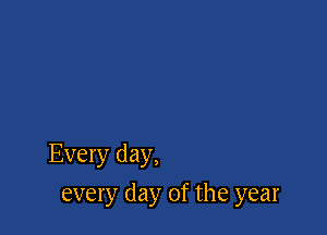 Every day,

every day of the year