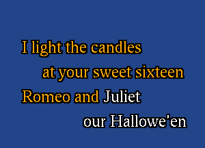 I light the candles

at your sweet sixteen
Romeo and J uliet
our Hallowe'en