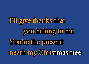I'll give thanks that
you belong to me

You're the present

neath my Christmas tree
