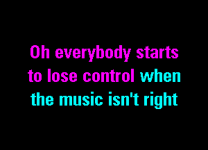 0h everybody starts

to lose control when
the music isn't right