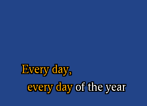 Every day,

every day of the year