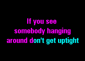 If you see

somebody hanging
around don't get uptight