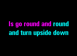 Is go round and round

and turn upside down