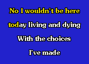 No I wouldn't be here

today living and dying

With the choicas

I've made