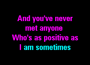 And you've never
met anyone

Who's as positive as
I am sometimes